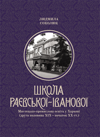 Школа Раєвської-Іванової: Мистецько-промислова освіта у Харкові(друга половина ХІХ – початок ХХ ст.). Людмила Соколюк